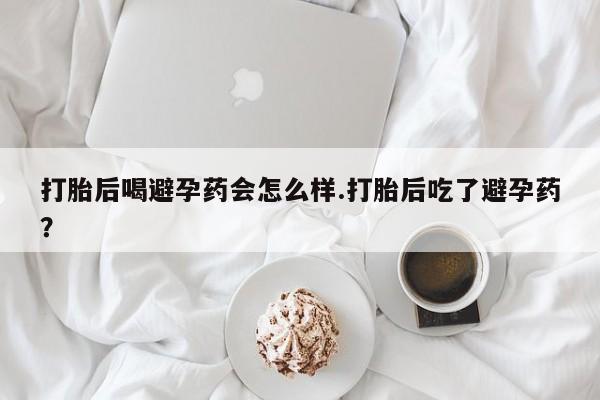 购买打胎药的联系方式,打胎后喝避孕药会怎么样.打胎后吃了避孕药?