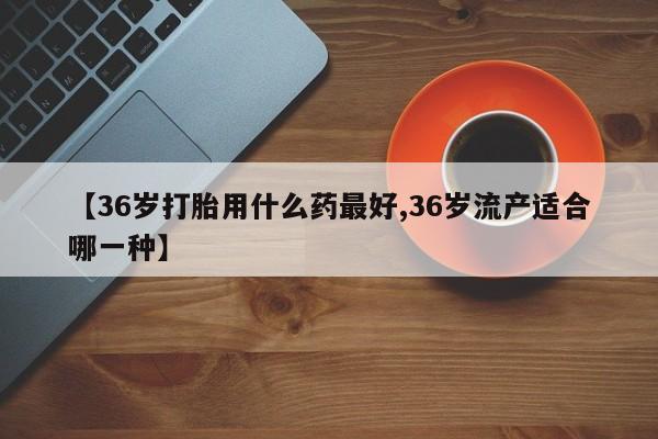 购买打胎药的联系方式，【36岁打胎用什么药最好,36岁流产适合哪一种】
