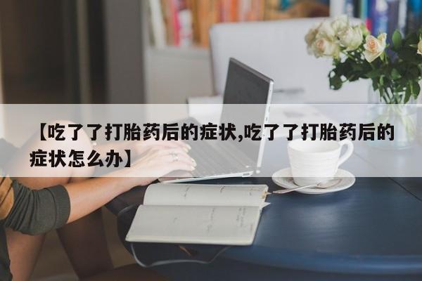 购买打胎药的联系方式，【吃了了打胎药后的症状,吃了了打胎药后的症状怎么办】