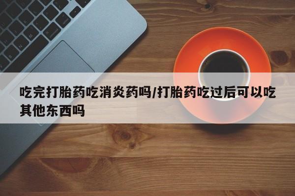 购买打胎药的联系方式，吃完打胎药吃消炎药吗/打胎药吃过后可以吃其他东西吗