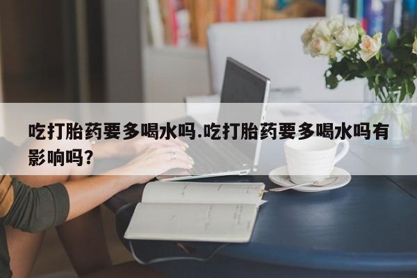购买打胎药的联系方式，吃打胎药要多喝水吗.吃打胎药要多喝水吗有影响吗？